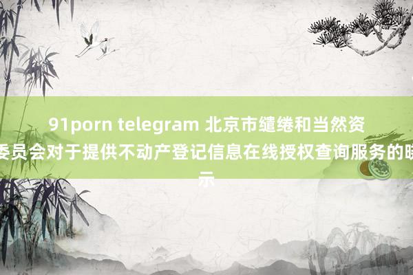 91porn telegram 北京市缱绻和当然资源委员会对于提供不动产登记信息在线授权查询服务的晓示