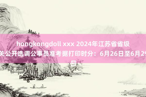 hongkongdoll xxx 2024年江苏省省级机关公开选调公事员准考据打印时分：6月26日至6月29日