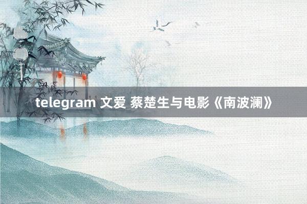 telegram 文爱 蔡楚生与电影《南波澜》