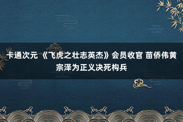 卡通次元 《飞虎之壮志英杰》会员收官 苗侨伟黄宗泽为正义决死构兵