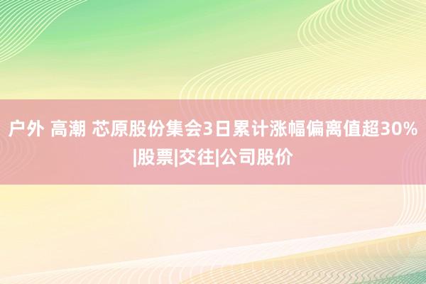 户外 高潮 芯原股份集会3日累计涨幅偏离值超30%|股票|交往|公司股价