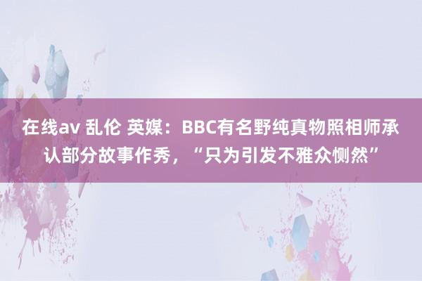 在线av 乱伦 英媒：BBC有名野纯真物照相师承认部分故事作秀，“只为引发不雅众恻然”