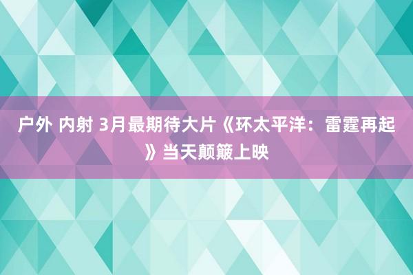 户外 内射 3月最期待大片《环太平洋：雷霆再起》当天颠簸上映