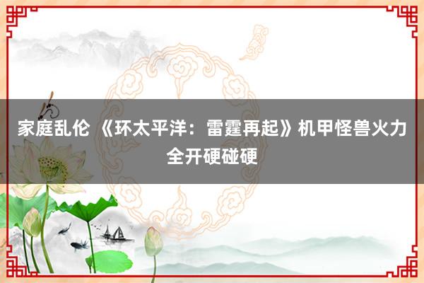 家庭乱伦 《环太平洋：雷霆再起》机甲怪兽火力全开硬碰硬