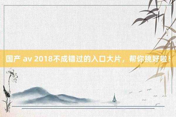 国产 av 2018不成错过的入口大片，帮你挑好啦！